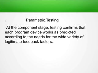 Parametric Testing
At the component stage, testing confirms that
each program device works as predicted
according to the needs for the wide variety of
legitimate feedback factors.