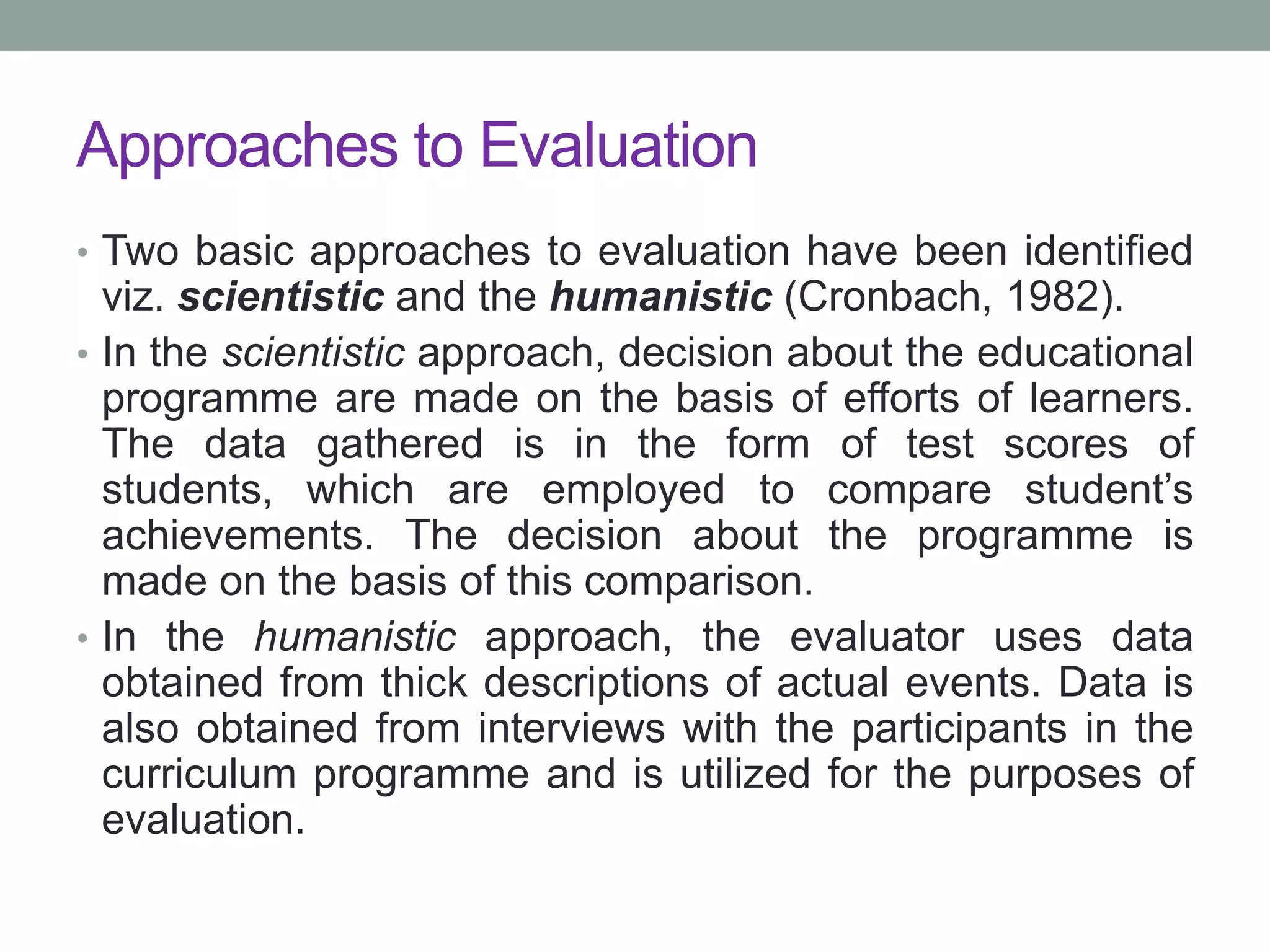 Approaches to Evaluation
• Two basic approaches to evaluation have been identified
viz. scientistic and the humanistic (Cronbach, 1982).
• In the scientistic approach, decision about the educational
programme are made on the basis of efforts of learners.
The data gathered is in the form of test scores of
students, which are employed to compare student’s
achievements. The decision about the programme is
made on the basis of this comparison.
• In the humanistic approach, the evaluator uses data
obtained from thick descriptions of actual events. Data is
also obtained from interviews with the participants in the
curriculum programme and is utilized for the purposes of
evaluation.
 