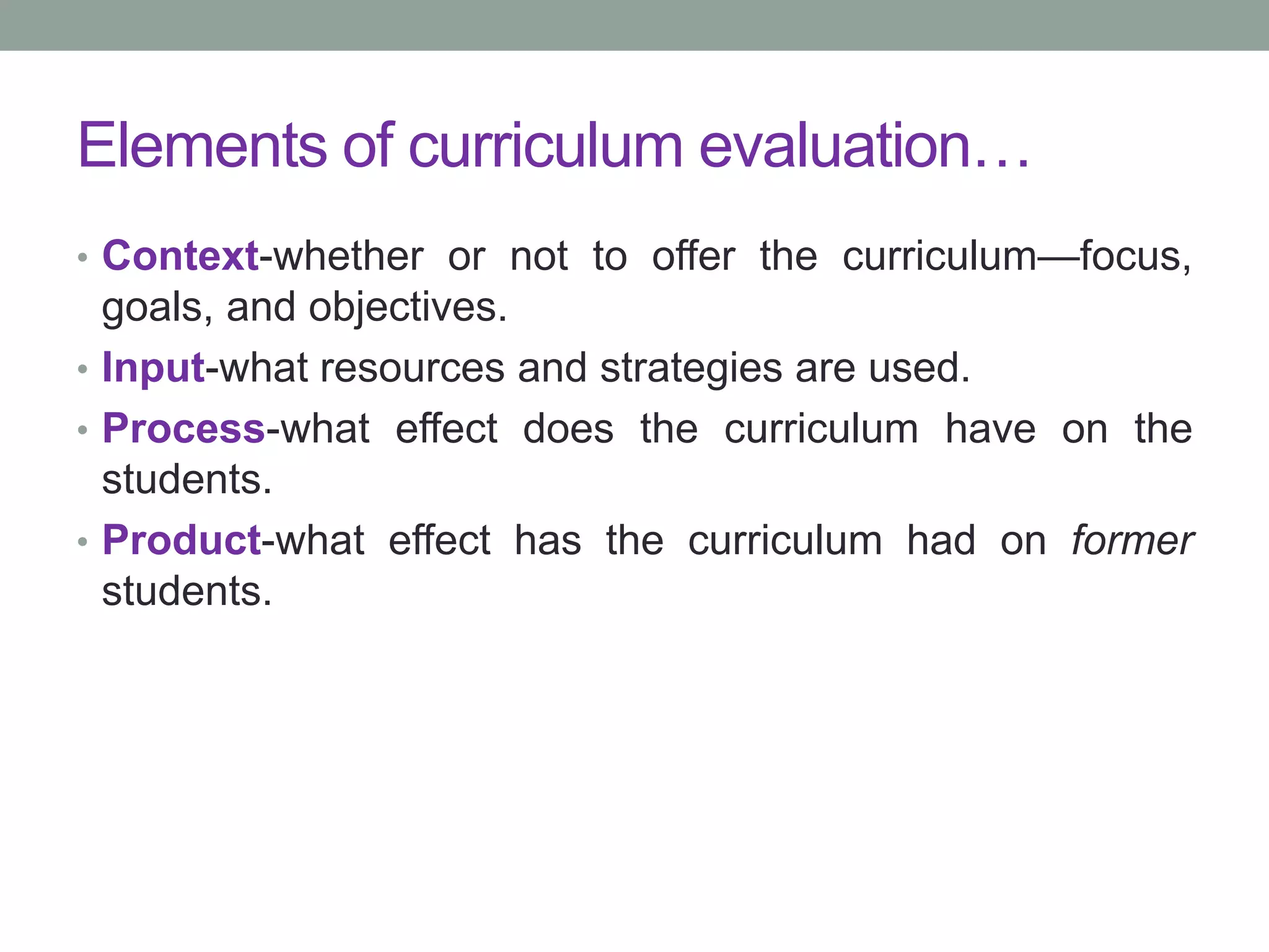 Elements of curriculum evaluation…
• Context-whether or not to offer the curriculum—focus,
goals, and objectives.
• Input-what resources and strategies are used.
• Process-what effect does the curriculum have on the
students.
• Product-what effect has the curriculum had on former
students.
 