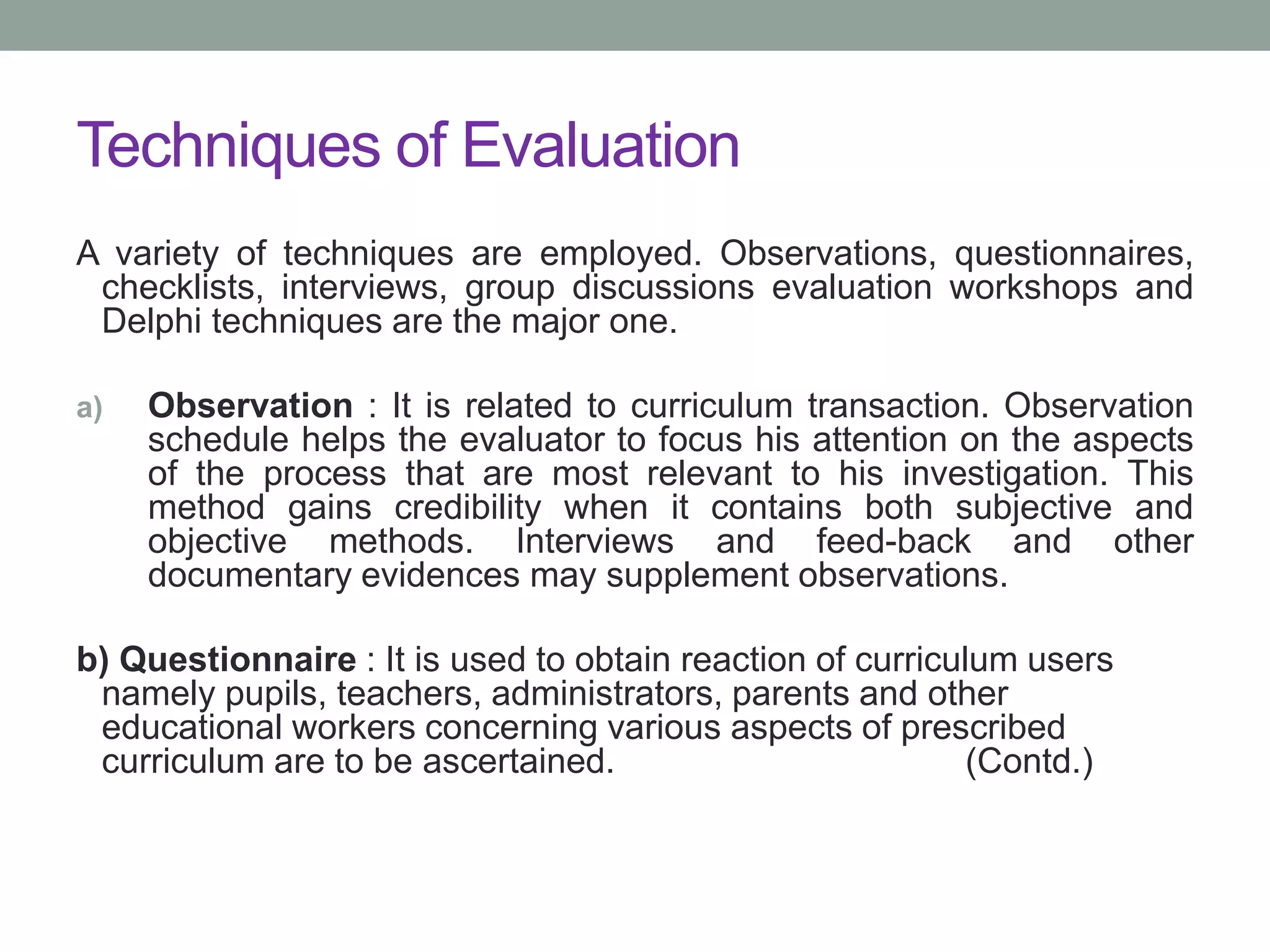Techniques of Evaluation
A variety of techniques are employed. Observations, questionnaires,
checklists, interviews, group discussions evaluation workshops and
Delphi techniques are the major one.
a) Observation : It is related to curriculum transaction. Observation
schedule helps the evaluator to focus his attention on the aspects
of the process that are most relevant to his investigation. This
method gains credibility when it contains both subjective and
objective methods. Interviews and feed-back and other
documentary evidences may supplement observations.
b) Questionnaire : It is used to obtain reaction of curriculum users
namely pupils, teachers, administrators, parents and other
educational workers concerning various aspects of prescribed
curriculum are to be ascertained. (Contd.)
 