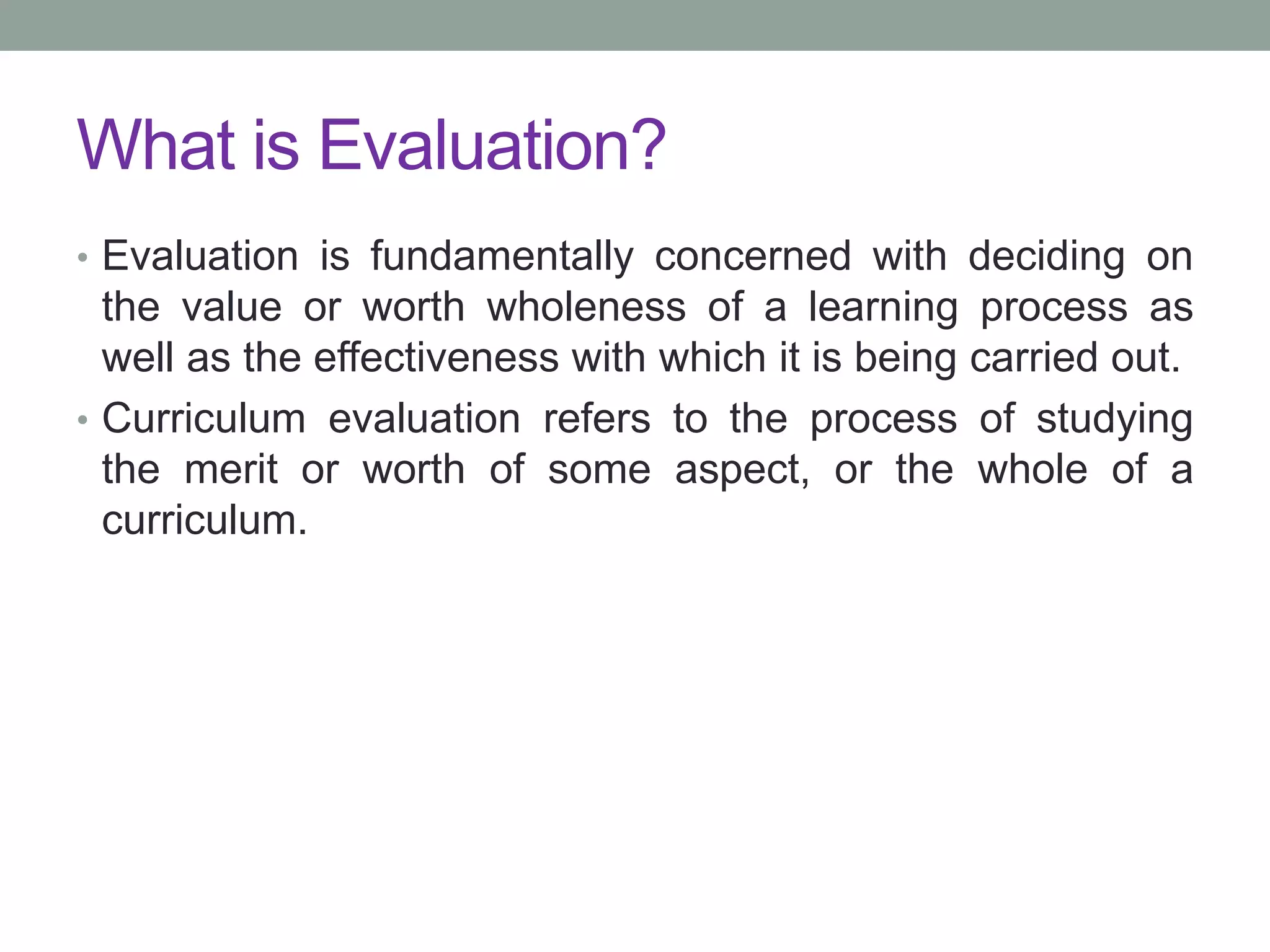 What is Evaluation?
• Evaluation is fundamentally concerned with deciding on
the value or worth wholeness of a learning process as
well as the effectiveness with which it is being carried out.
• Curriculum evaluation refers to the process of studying
the merit or worth of some aspect, or the whole of a
curriculum.
 