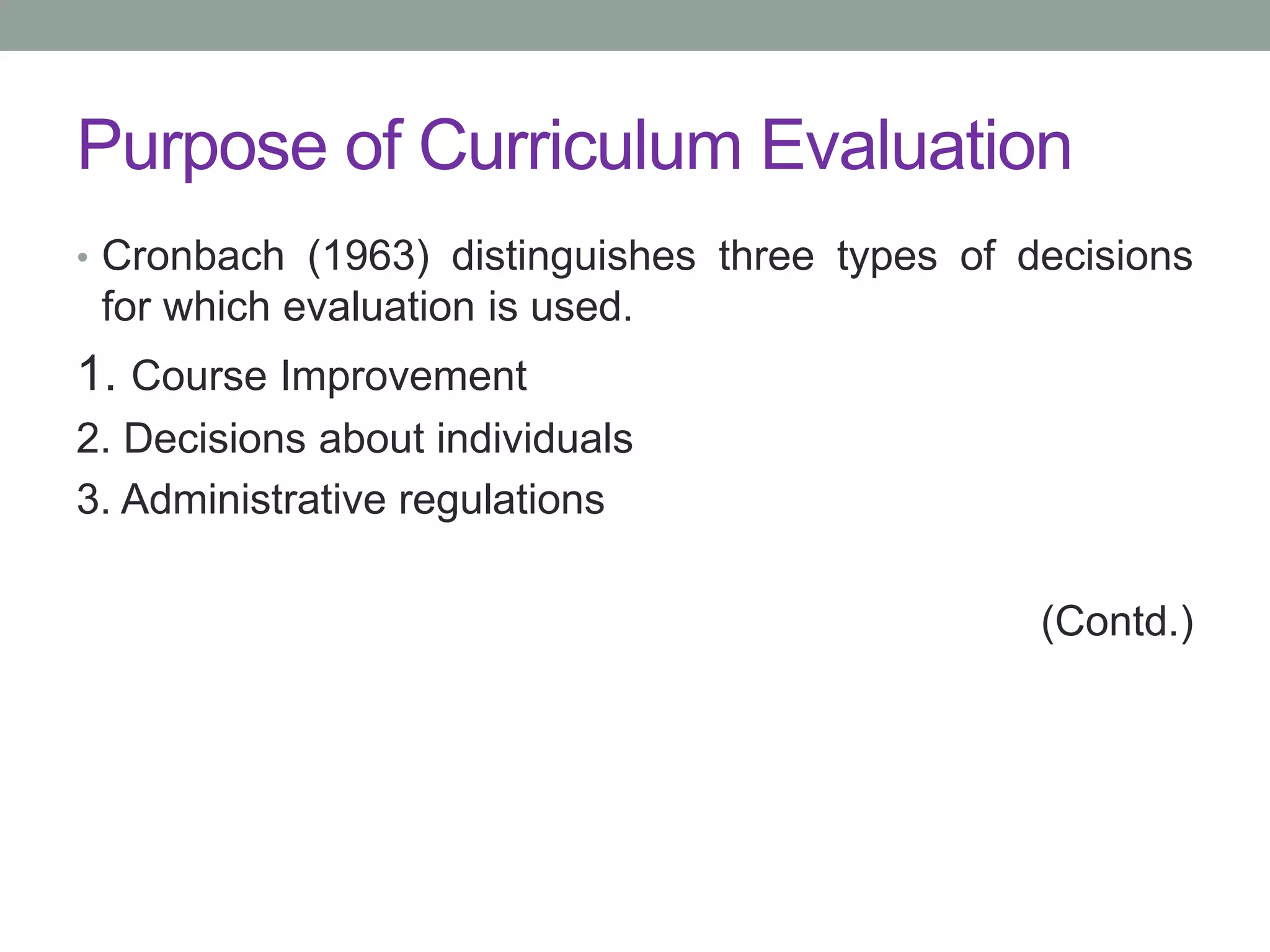 Purpose of Curriculum Evaluation
• Cronbach (1963) distinguishes three types of decisions
for which evaluation is used.
1. Course Improvement
2. Decisions about individuals
3. Administrative regulations
(Contd.)
 
