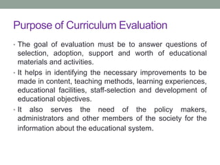 Purpose of Curriculum Evaluation
• The goal of evaluation must be to answer questions of
selection, adoption, support and worth of educational
materials and activities.
• It helps in identifying the necessary improvements to be
made in content, teaching methods, learning experiences,
educational facilities, staff-selection and development of
educational objectives.
• It also serves the need of the policy makers,
administrators and other members of the society for the
information about the educational system.
 