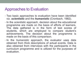 Approaches to Evaluation
• Two basic approaches to evaluation have been identified
viz. scientistic and the humanistic (Cronbach, 1982).
• In the scientistic approach, decision about the educational
programme are made on the basis of efforts of learners.
The data gathered is in the form of test scores of
students, which are employed to compare student’s
achievements. The decision about the programme is
made on the basis of this comparison.
• In the humanistic approach, the evaluator uses data
obtained from thick descriptions of actual events. Data is
also obtained from interviews with the participants in the
curriculum programme and is utilized for the purposes of
evaluation.
 
