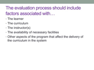 The evaluation process should include
factors associated with…
• The learner
• The curriculum
• The instructor(s)
• The availability of necessary facilities
• Other aspects of the program that affect the delivery of
the curriculum in the system
 