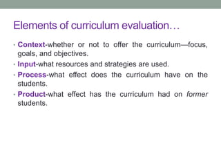 Elements of curriculum evaluation…
• Context-whether or not to offer the curriculum—focus,
goals, and objectives.
• Input-what resources and strategies are used.
• Process-what effect does the curriculum have on the
students.
• Product-what effect has the curriculum had on former
students.
 