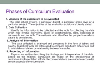 Phases of Curriculum Evaluation
1. Aspects of the curriculum to be evaluated
The total school system, a particular district, a particular grade level or a
particular subject. The objectives of the evaluation activity are clearly stated.
2. Data Collection
Identify the information to be collected and the tools for collecting the data
which may involve interviews, giving of questionnaires, tests, collection of
documents and so forth. The evaluator also identifies the people from whom
data is to be collected.
3. Analysis of Information
The data collected is analysed and presented in the form of tables and
graphs. Statistical tools are often used to compare significant differences and
to establish correlation or relationship between variables.
4. Reporting of Information
Reports are written describing the findings and interpretation of the data.
Based on the findings, conclusion are made on the effectiveness of
curriculum implementation efforts. Recommendations are made to reconsider
certain aspects of the curriculum.
 
