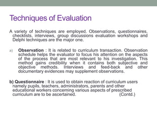 Techniques of Evaluation
A variety of techniques are employed. Observations, questionnaires,
checklists, interviews, group discussions evaluation workshops and
Delphi techniques are the major one.
a) Observation : It is related to curriculum transaction. Observation
schedule helps the evaluator to focus his attention on the aspects
of the process that are most relevant to his investigation. This
method gains credibility when it contains both subjective and
objective methods. Interviews and feed-back and other
documentary evidences may supplement observations.
b) Questionnaire : It is used to obtain reaction of curriculum users
namely pupils, teachers, administrators, parents and other
educational workers concerning various aspects of prescribed
curriculum are to be ascertained. (Contd.)
 