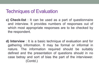 Techniques of Evaluation
c) Check-list : It can be used as a part of questionnaire
and interview. It provides numbers of responses out of
which most appropriate responses are to be checked by
the respondent.
d) Interview : It is a basic technique of evaluation and for
gathering information. It may be formal or informal in
nature. The information required should be suitably
defined and the presentation of questions should in no
case betray and sort of bias the part of the interviewer.
(Contd.)
 