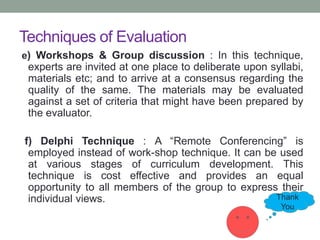 Techniques of Evaluation
e) Workshops & Group discussion : In this technique,
experts are invited at one place to deliberate upon syllabi,
materials etc; and to arrive at a consensus regarding the
quality of the same. The materials may be evaluated
against a set of criteria that might have been prepared by
the evaluator.
f) Delphi Technique : A “Remote Conferencing” is
employed instead of work-shop technique. It can be used
at various stages of curriculum development. This
technique is cost effective and provides an equal
opportunity to all members of the group to express their
individual views. Thank
You
 