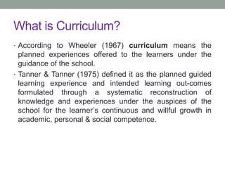 What is Curriculum?
• According to Wheeler (1967) curriculum means the
planned experiences offered to the learners under the
guidance of the school.
• Tanner & Tanner (1975) defined it as the planned guided
learning experience and intended learning out-comes
formulated through a systematic reconstruction of
knowledge and experiences under the auspices of the
school for the learner’s continuous and willful growth in
academic, personal & social competence.
 