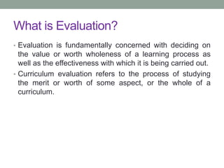 What is Evaluation?
• Evaluation is fundamentally concerned with deciding on
the value or worth wholeness of a learning process as
well as the effectiveness with which it is being carried out.
• Curriculum evaluation refers to the process of studying
the merit or worth of some aspect, or the whole of a
curriculum.
 