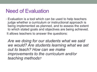 Need of Evaluation
• Evaluation is a tool which can be used to help teachers
judge whether a curriculum or instructional approach is
being implemented as planned, and to assess the extent
to which stated goals and objectives are being achieved.
It allows teachers to answer the questions:
Are we doing for our students what we said
we would? Are students learning what we set
out to teach? How can we make
improvements to the curriculum and/or
teaching methods?
 