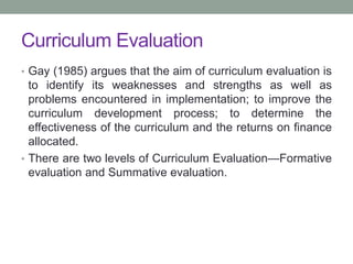 Curriculum Evaluation
• Gay (1985) argues that the aim of curriculum evaluation is
to identify its weaknesses and strengths as well as
problems encountered in implementation; to improve the
curriculum development process; to determine the
effectiveness of the curriculum and the returns on finance
allocated.
• There are two levels of Curriculum Evaluation—Formative
evaluation and Summative evaluation.
 