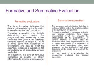 Formative and Summative Evaluation
Formative evaluation:
• The term formative indicates that
data is gathered during the formation
or development of the curriculum.
• Formative evaluation may include
determining who needs the
programme (eg. secondary school
students), how great is the need (eg.
students need to be taught ICT skills
to keep pace with expansion of
technology) and how to meet the
need (eg. introduce a subject on ICT
compulsory for all secondary schools
students).
• In education, the aim of formative
evaluation is usually to obtain
information to improve a programme.
Summative evaluation:
• The term summative indicates that data is
collected at the end of the implementation
of the curriculum programme.
• Summative evaluation can occur just after
new course materials have been
implemented in full (i.e. evaluate the
effectiveness of the programme), or
several months to years after the
materials have been implemented in full
or taught completely. It is important to
specify what questions you want
answered by the evaluation and what
decisions will be made as a result of the
evaluation
• You may want to know whether the
programme produced the desired
outcomes.
 