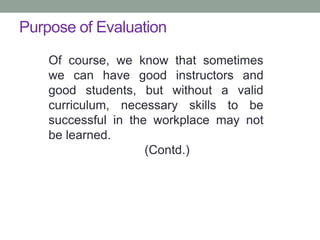 Purpose of Evaluation
Of course, we know that sometimes
we can have good instructors and
good students, but without a valid
curriculum, necessary skills to be
successful in the workplace may not
be learned.
(Contd.)
 