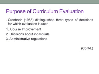 Purpose of Curriculum Evaluation
• Cronbach (1963) distinguishes three types of decisions
for which evaluation is used.
1. Course Improvement
2. Decisions about individuals
3. Administrative regulations
(Contd.)
 