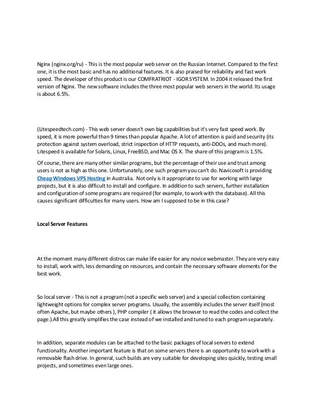 Nginx (nginx.org/ru) - This is the most popular web server on the Russian Internet. Compared to the first
one, it is the most basic and has no additional features. It is also praised for reliability and fast work
speed. The developer of this product is our COMFRATRIOT - IGOR SYSTEM. In 2004 it released the first
version of Nginx. The new software includes the three most popular web servers in the world. Its usage
is about 6.5%.
(Litespeedtech.com) - This web server doesn't own big capabilities but it's very fast speed work. By
speed, it is more powerful than 9 times than popular Apache. A lot of attention is paid and security (its
protection against system overload, strict inspection of HTTP requests, anti-DDOs, and much more).
Litespeed is available for Solaris, Linux, FreeBSD, and Mac OS X. The share of this program is 1.5%.
Of course, there are many other similar programs, but the percentage of their use and trust among
users is not as high as this one. Unfortunately, one such program you can't do. Navicosoft is providing
Cheap Windows VPS Hosting in Australia. Not only is it appropriate to use for working with large
projects, but it is also difficult to install and configure. In addition to such servers, further installation
and configuration of some programs are required (for example, to work with the database). All this
causes significant difficulties for many users. How am I supposed to be in this case?
Local Server Features
At the moment many different distros can make life easier for any novice webmaster. They are very easy
to install, work with, less demanding on resources, and contain the necessary software elements for the
best work.
So local server - This is not a program (not a specific web server) and a special collection containing
lightweight options for complex server programs. Usually, the assembly includes the server itself (most
often Apache, but maybe others ), PHP compiler ( it allows the browser to read the codes and collect the
page.).All this greatly simplifies the case instead of we installed and tuned to each program separately.
In addition, separate modules can be attached to the basic packages of local servers to extend
functionality. Another important feature is that on some servers there is an opportunity to work with a
removable flash drive. In general, such builds are very suitable for developing sites quickly, testing small
projects, and sometimes even large ones.
 
