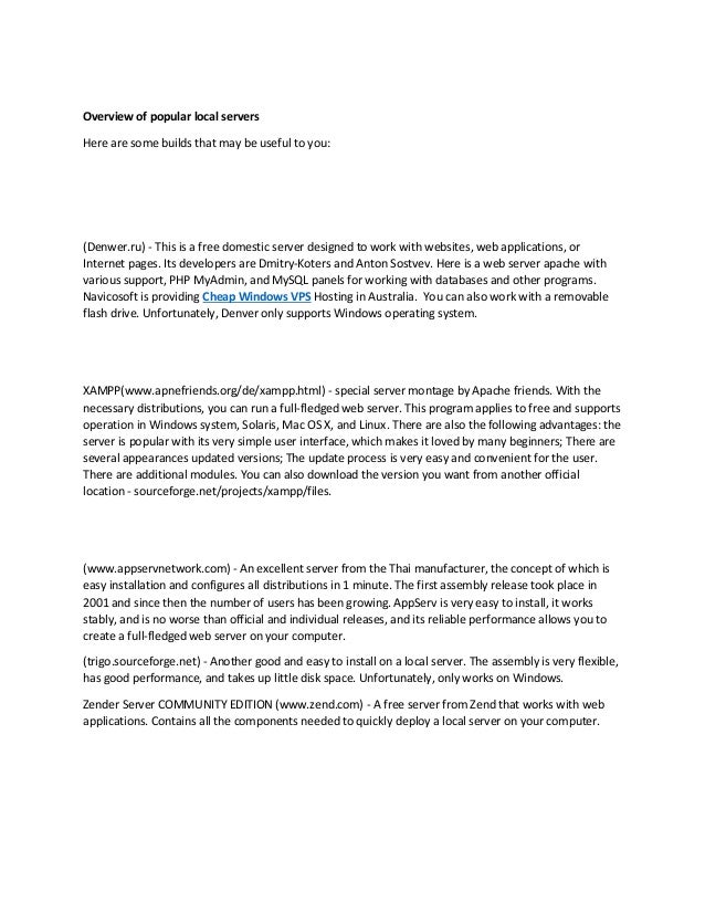 Overview of popular local servers
Here are some builds that may be useful to you:
(Denwer.ru) - This is a free domestic server designed to work with websites, web applications, or
Internet pages. Its developers are Dmitry-Koters and Anton Sostvev. Here is a web server apache with
various support, PHP MyAdmin, and MySQL panels for working with databases and other programs.
Navicosoft is providing Cheap Windows VPS Hosting in Australia. You can also work with a removable
flash drive. Unfortunately, Denver only supports Windows operating system.
XAMPP(www.apnefriends.org/de/xampp.html) - special server montage by Apache friends. With the
necessary distributions, you can run a full-fledged web server. This program applies to free and supports
operation in Windows system, Solaris, Mac OS X, and Linux. There are also the following advantages: the
server is popular with its very simple user interface, which makes it loved by many beginners; There are
several appearances updated versions; The update process is very easy and convenient for the user.
There are additional modules. You can also download the version you want from another official
location - sourceforge.net/projects/xampp/files.
(www.appservnetwork.com) - An excellent server from the Thai manufacturer, the concept of which is
easy installation and configures all distributions in 1 minute. The first assembly release took place in
2001 and since then the number of users has been growing. AppServ is very easy to install, it works
stably, and is no worse than official and individual releases, and its reliable performance allows you to
create a full-fledged web server on your computer.
(trigo.sourceforge.net) - Another good and easy to install on a local server. The assembly is very flexible,
has good performance, and takes up little disk space. Unfortunately, only works on Windows.
Zender Server COMMUNITY EDITION (www.zend.com) - A free server from Zend that works with web
applications. Contains all the components needed to quickly deploy a local server on your computer.
 