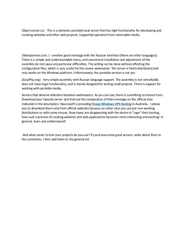 (Open-server.ru) - This is a domestic portable local server that has high functionality for developing and
creating websites and other web projects. Supported operation from removable media.
(Wampserver.com. ) - another good montage with the Russian interface (there are other languages).
There is a simple and understandable menu, and convenient installation and adjustment of the
assembly do not cause any particular difficulties. The setting can be done without affecting the
configuration files, which is very useful for the novice webmaster. The server is freely distributed and
only works on the Windows platform. Unfortunately, the portable version is not yet.
(EasyPhp.org) - Very simple assembly with Russian language support. The assembly is not remarkable,
does not have huge functionality, and is mainly designed for testing small projects. There is support for
working with portable media.
Servers that deserve attention between webmasters. As you can see, there is something to choose from.
Download your favorite server and find out the composition of their montage on the official sites
indicated in the description. Navicosoft is providing Cheap Windows VPS Hosting in Australia. I advise
you to download them only from official websites because on other sites you can put non-working
distributions or with some viruses. Now many are disappearing with the desire to "rape" their hosting,
how such a process of creating websites and web applications becomes more interesting and exciting! In
general, learn and embarrassed!
And what server to test your projects do you use? If you know some good servers, write about them in
the comments. I then add them to the general list.
 