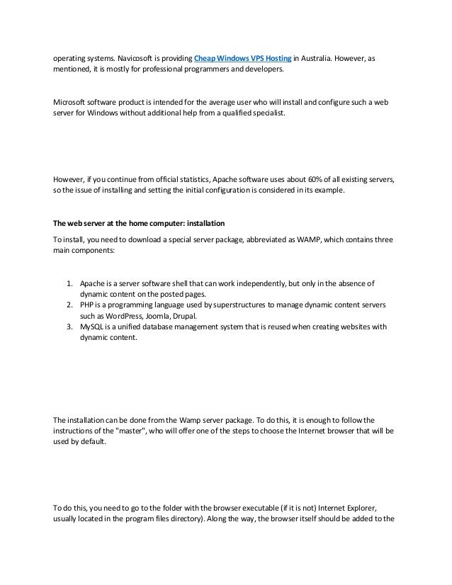 operating systems. Navicosoft is providing Cheap Windows VPS Hosting in Australia. However, as
mentioned, it is mostly for professional programmers and developers.
Microsoft software product is intended for the average user who will install and configure such a web
server for Windows without additional help from a qualified specialist.
However, if you continue from official statistics, Apache software uses about 60% of all existing servers,
so the issue of installing and setting the initial configuration is considered in its example.
The web server at the home computer: installation
To install, you need to download a special server package, abbreviated as WAMP, which contains three
main components:
1. Apache is a server software shell that can work independently, but only in the absence of
dynamic content on the posted pages.
2. PHP is a programming language used by superstructures to manage dynamic content servers
such as WordPress, Joomla, Drupal.
3. MySQL is a unified database management system that is reused when creating websites with
dynamic content.
The installation can be done from the Wamp server package. To do this, it is enough to follow the
instructions of the "master", who will offer one of the steps to choose the Internet browser that will be
used by default.
To do this, you need to go to the folder with the browser executable (if it is not) Internet Explorer,
usually located in the program files directory). Along the way, the browser itself should be added to the
 