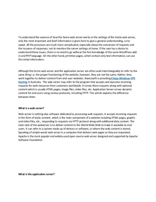 To understand the essence of how the home web server works or the settings of the home web server,
only the most important and brief information is given here to give a general understanding, so to
speak. All the processes are much more complicated, especially about the conversion of requests and
the issuance of responses, not to mention the server settings at home. If the user has a desire to
understand these issues, there is no need to go without the first knowledge of the same WordPress add-
in and PHP language. On the other hand, primitive pages, which contain only text information, can use
this initial information.
Although the terms web server and the application server are often used interchangeably to refer to the
same thing i.e. the proper functioning of the website, however, they are not the same. Rather, they
work together to deliver content from end-user websites. Navicosoft is providing Cheap Windows VPS
Hosting in Australia. The web server may refer to the program that accepts and executes incoming
requests for web resources from customers worldwide. It serves these requests along with optional
content which is usually HTML pages, image files, video files, etc. Application Server serves dynamic
content for end-users using various protocols, including HTTP. This article explains the difference
between them.
What is a web server?
Web server is nothing else software dedicated to processing web requests. It accepts incoming requests
in the form of static content, which is the main component of a website including HTML pages, graphic
and video files, etc., responding to requests via HTTP protocol along with additional data content. The
main task of the webserver is to deliver content to the World Wide Web to make it available to end-
users. It can refer to a system made up of devices or software, or where the web content is stored.
Speaking of simple words web server is a computer that delivers web pages as they are requested.
Apache is the most popular and widely-used open source web server designed and supported by Apache
Software Foundation.
What is the application server?
 