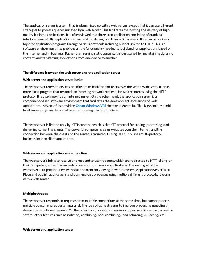 The application server is a term that is often mixed up with a web server, except that it can use different
strategies to process queries initiated by a web server. This facilitates the hosting and delivery of high-
quality business applications. It is often viewed as a three-step application consisting of graphical
interface users (GUI), application servers and databases, and transaction servers. It serves as business
logic for application programs through various protocols including but not limited to HTTP. This is a
software environment that provides all the functionality needed to build and run applications based on
the Internet and in business. Rather than serving static content, it is best suited for maintaining dynamic
content and transferring applications from one device to another.
The difference between the web server and the application server
Web server and application server basics
The web server refers to devices or software or both for end-users over the World Wide Web. It looks
more like a program that responds to incoming network requests for web resources using the HTTP
protocol. It is also known as an internet server. On the other hand, the application server is a
component-based software environment that facilitates the development and launch of web
applications. Navicosoft is providing Cheap Windows VPS Hosting in Australia. This is essentially a mid-
level server program dedicated to enterprise logic for applications.
The web server is limited only by HTTP content, which is the HTT protocol for storing, processing, and
delivering content to clients. The powerful computer creates websites over the Internet, and the
connection between the client and the server is carried out using HTTP. It pushes multi-protocol
business logic to client applications.
Web server and application server function
The web server's job is to receive and respond to user requests, which are redirected to HTTP clients on
their computers, either from a web browser or from mobile applications. The main goal of the
webserver is to provide users with static content for viewing in web browsers. Application Server Task -
Place and publish applications and business logic processes using multiple different protocols. It works
with a web server.
Multiple threads
The web server responds to requests from multiple connections at the same time, but cannot process
multiple concurrent requests in parallel. The idea of using streams to improve processing speed just
doesn't work with web servers. On the other hand, application servers support multithreading as well as
several other features such as isolation, combining, pool combining, load balancing, clustering, etc.
Web server and application server
 