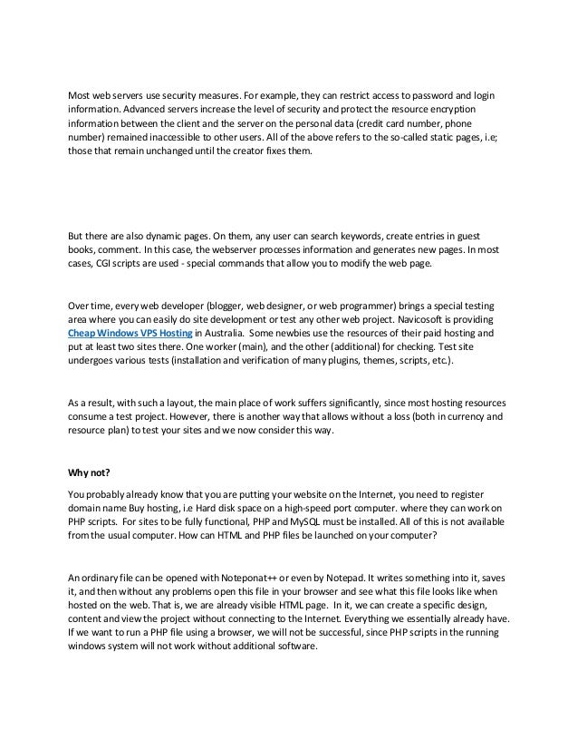Most web servers use security measures. For example, they can restrict access to password and login
information. Advanced servers increase the level of security and protect the resource encryption
information between the client and the server on the personal data (credit card number, phone
number) remained inaccessible to other users. All of the above refers to the so-called static pages, i.e;
those that remain unchanged until the creator fixes them.
But there are also dynamic pages. On them, any user can search keywords, create entries in guest
books, comment. In this case, the webserver processes information and generates new pages. In most
cases, CGI scripts are used - special commands that allow you to modify the web page.
Over time, every web developer (blogger, web designer, or web programmer) brings a special testing
area where you can easily do site development or test any other web project. Navicosoft is providing
Cheap Windows VPS Hosting in Australia. Some newbies use the resources of their paid hosting and
put at least two sites there. One worker (main), and the other (additional) for checking. Test site
undergoes various tests (installation and verification of many plugins, themes, scripts, etc.).
As a result, with such a layout, the main place of work suffers significantly, since most hosting resources
consume a test project. However, there is another way that allows without a loss (both in currency and
resource plan) to test your sites and we now consider this way.
Why not?
You probably already know that you are putting your website on the Internet, you need to register
domain name Buy hosting, i.e Hard disk space on a high-speed port computer. where they can work on
PHP scripts. For sites to be fully functional, PHP and MySQL must be installed. All of this is not available
from the usual computer. How can HTML and PHP files be launched on your computer?
An ordinary file can be opened with Noteponat++ or even by Notepad. It writes something into it, saves
it, and then without any problems open this file in your browser and see what this file looks like when
hosted on the web. That is, we are already visible HTML page. In it, we can create a specific design,
content and view the project without connecting to the Internet. Everything we essentially already have.
If we want to run a PHP file using a browser, we will not be successful, since PHP scripts in the running
windows system will not work without additional software.
 