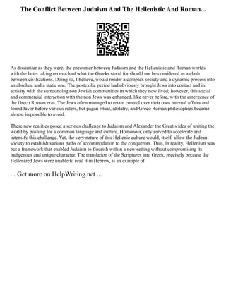 The Conflict Between Judaism And The Hellenistic And Roman...
As dissimilar as they were, the encounter between Judaism and the Hellenistic and Roman worlds
with the latter taking on much of what the Greeks stood for should not be considered as a clash
between civilizations. Doing so, I believe, would render a complex society and a dynamic process into
an absolute and a static one. The postexilic period had obviously brought Jews into contact and in
activity with the surrounding non Jewish communities in which they now lived; however, this social
and commercial interaction with the non Jews was enhanced, like never before, with the emergence of
the Greco Roman eras. The Jews often managed to retain control over their own internal affairs and
found favor before various rulers, but pagan ritual, idolatry, and Greco Roman philosophies became
almost impossible to avoid.
These new realities posed a serious challenge to Judaism and Alexander the Great s idea of uniting the
world by pushing for a common language and culture, Homonoia, only served to accelerate and
intensify this challenge. Yet, the very nature of this Hellenic culture would, itself, allow the Judean
society to establish various paths of accommodation to the conquerors. Thus, in reality, Hellenism was
but a framework that enabled Judaism to flourish within a new setting without compromising its
indigenous and unique character. The translation of the Scriptures into Greek, precisely because the
Hellenized Jews were unable to read it in Hebrew, is an example of
... Get more on HelpWriting.net ...
 