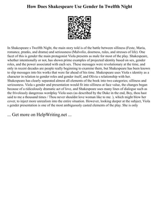How Does Shakespeare Use Gender In Twelfth Night
In Shakespeare s Twelfth Night, the main story told is of the battle between silliness (Feste, Maria,
romance, pranks, and drama) and seriousness (Malvolio, dourness, rules, and stresses of life). One
facet of this is gender the main protagonist Viola presents as male for most of the play. Shakespeare,
whether intentionally or not, has shown prime examples of projected identity based on sex, gender
roles, and the power associated with each sex. These messages were revolutionary at the time, and
only in recent decades are people really beginning to examine them, but Shakespeare has been known
to slip messages into his works that were far ahead of his time. Shakespeare uses Viola s identity as a
character in relation to gender roles and gender itself, and Olivia s relationship with her.
Shakespeare has clearly separated almost all elements of the book into two categories; silliness and
seriousness. Viola s gender and presentation would fit into silliness at face value, the changes began
because of a ridiculously dramatic act of love, and Shakespeare uses many lines of dialogue such as
the frivolously dangerous wordplay Viola uses (as described by the Duke in the end, Boy, thou hast
said to me a thousand times / Thou never shouldst love woman like to me. ), which might blow her
cover, to inject more unrealism into the entire situation. However, looking deeper at the subject, Viola
s gender presentation is one of the most ambiguously casted elements of the play. She is only
... Get more on HelpWriting.net ...
 