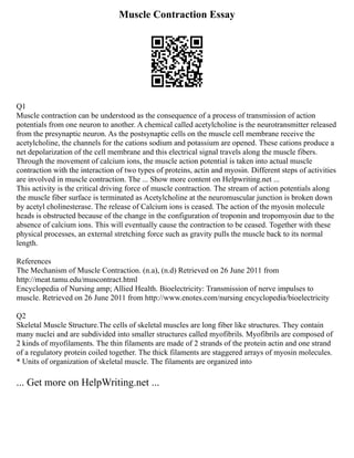 Muscle Contraction Essay
Q1
Muscle contraction can be understood as the consequence of a process of transmission of action
potentials from one neuron to another. A chemical called acetylcholine is the neurotransmitter released
from the presynaptic neuron. As the postsynaptic cells on the muscle cell membrane receive the
acetylcholine, the channels for the cations sodium and potassium are opened. These cations produce a
net depolarization of the cell membrane and this electrical signal travels along the muscle fibers.
Through the movement of calcium ions, the muscle action potential is taken into actual muscle
contraction with the interaction of two types of proteins, actin and myosin. Different steps of activities
are involved in muscle contraction. The ... Show more content on Helpwriting.net ...
This activity is the critical driving force of muscle contraction. The stream of action potentials along
the muscle fiber surface is terminated as Acetylcholine at the neuromuscular junction is broken down
by acetyl cholinesterase. The release of Calcium ions is ceased. The action of the myosin molecule
heads is obstructed because of the change in the configuration of troponin and tropomyosin due to the
absence of calcium ions. This will eventually cause the contraction to be ceased. Together with these
physical processes, an external stretching force such as gravity pulls the muscle back to its normal
length.
References
The Mechanism of Muscle Contraction. (n.a), (n.d) Retrieved on 26 June 2011 from
http://meat.tamu.edu/muscontract.html
Encyclopedia of Nursing amp; Allied Health. Bioelectricity: Transmission of nerve impulses to
muscle. Retrieved on 26 June 2011 from http://www.enotes.com/nursing encyclopedia/bioelectricity
Q2
Skeletal Muscle Structure.The cells of skeletal muscles are long fiber like structures. They contain
many nuclei and are subdivided into smaller structures called myofibrils. Myofibrils are composed of
2 kinds of myofilaments. The thin filaments are made of 2 strands of the protein actin and one strand
of a regulatory protein coiled together. The thick filaments are staggered arrays of myosin molecules.
* Units of organization of skeletal muscle. The filaments are organized into
... Get more on HelpWriting.net ...
 