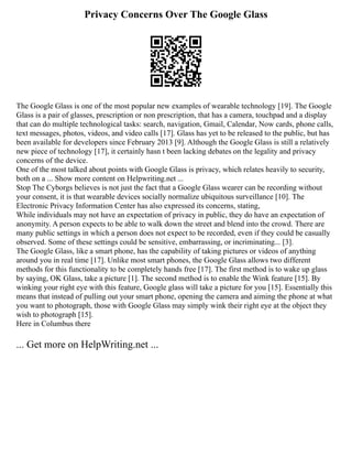 Privacy Concerns Over The Google Glass
The Google Glass is one of the most popular new examples of wearable technology [19]. The Google
Glass is a pair of glasses, prescription or non prescription, that has a camera, touchpad and a display
that can do multiple technological tasks: search, navigation, Gmail, Calendar, Now cards, phone calls,
text messages, photos, videos, and video calls [17]. Glass has yet to be released to the public, but has
been available for developers since February 2013 [9]. Although the Google Glass is still a relatively
new piece of technology [17], it certainly hasn t been lacking debates on the legality and privacy
concerns of the device.
One of the most talked about points with Google Glass is privacy, which relates heavily to security,
both on a ... Show more content on Helpwriting.net ...
Stop The Cyborgs believes is not just the fact that a Google Glass wearer can be recording without
your consent, it is that wearable devices socially normalize ubiquitous surveillance [10]. The
Electronic Privacy Information Center has also expressed its concerns, stating,
While individuals may not have an expectation of privacy in public, they do have an expectation of
anonymity. A person expects to be able to walk down the street and blend into the crowd. There are
many public settings in which a person does not expect to be recorded, even if they could be casually
observed. Some of these settings could be sensitive, embarrassing, or incriminating... [3].
The Google Glass, like a smart phone, has the capability of taking pictures or videos of anything
around you in real time [17]. Unlike most smart phones, the Google Glass allows two different
methods for this functionality to be completely hands free [17]. The first method is to wake up glass
by saying, OK Glass, take a picture [1]. The second method is to enable the Wink feature [15]. By
winking your right eye with this feature, Google glass will take a picture for you [15]. Essentially this
means that instead of pulling out your smart phone, opening the camera and aiming the phone at what
you want to photograph, those with Google Glass may simply wink their right eye at the object they
wish to photograph [15].
Here in Columbus there
... Get more on HelpWriting.net ...
 