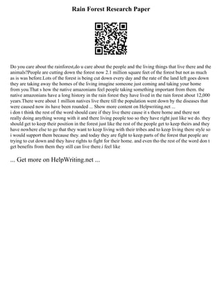 Rain Forest Research Paper
Do you care about the rainforest,do u care about the people and the living things that live there and the
animals?People are cutting down the forest now 2.1 million square feet of the forest but not as much
as is was before.Lots of the forest is being cut down every day and the rate of the land left goes down
they are taking away the homes of the living imagine someone just coming and taking your home
from you.That s how the native amazonians feel people taking something important from them. the
native amazonians have a long history in the rain forest they have lived in the rain forest about 12,000
years.There were about 1 million natives live there till the population went down by the diseases that
were caused now its have been rounded ... Show more content on Helpwriting.net ...
i don t think the rest of the word should care if they live there cause it s there home and there not
really doing anything wrong with it and there living people too so they have right just like we do. they
should get to keep their position in the forest just like the rest of the people get to keep theirs and they
have nowhere else to go that they want to keep living with their tribes and to keep living there style so
i would support them because they. and today they are fight to keep parts of the forest that people are
trying to cut down and they have rights to fight for their home. and even tho the rest of the word don t
get benefits from them they still can live there.i feel like
... Get more on HelpWriting.net ...
 