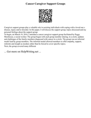 Cancer Caregiver Support Groups
Caregiver support groups play a valuable role in assisting individuals with coping with a loved one s
disease, injury and/or disorder. In this paper, I will discuss the support group, topics discussed and my
personal feelings about the support group.
To begin, on March 19, 2016, I attended a cancer caregiver support group facilitated by Peggy
Morehouse, a social worker. The group began with each group member sharing, in a circle, updates
and challenges of the family members diagnosed with cancer in a circle. The group was an informal
model lead by group members. The informal model allowed members to offer empathy, support,
referrals and insight as needed, rather than be forced to cover specific topics.
Next, the group covered many different
... Get more on HelpWriting.net ...
 