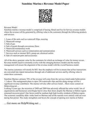Sunshine Marina s Revenue Model Paper
Revenue Model:
Sunshine marina s revenue model is comprised of leasing, Retail and Fee for Service revenue models
where the revenue will be generated by offering value to the customers through the following products
and services.
1. Lease of the units such as watercraft Slips, mooring
2. Watercraft storage
3. Sale of gas
4. Sale of goods through convenience Store
5. Watercraft maintenance work
6. Watercraft services such as winterization and summarization
7. Services such as internet WiFi, pump out, electrical outlets
8. Sale of watercart parts and accessories
All of the above generate value for the customers for which an exchange of value for money occurs.
Revenue models need to constantly evolve with the changing business models and the marina
management will ensure the alignment of the revenue model with the overall business model.
The marina customers will mostly be B2C thus the emphasis will be to ensure that ad hoc transactions
are converted into repeat transactions through sale of additional services and by offering value to
retain these customers.
Sunshine Marina s primary 70% of the revenue will come from the services listed under bullet points
1 2 above. The management plans to open 250 watercrafts slips and this along storage will be a
significant revenue contributor. The marina will also offer services listed ... Show more content on
Helpwriting.net ...
Looking 9 years ago, the recession of 2008 and 2009 that adversely affected the entire world. lots of
organizations and businesses unwillingly had to close their doors despite the Marinas at Halton region
remained recession proof. One factor could be medium high high locality residents of Halton region.
The economic instability didn t strike hard on Marinas and all the marinas were entirely sold out even
during that period. This study strengthens and favors the concept of opening new marina at Halton
... Get more on HelpWriting.net ...
 