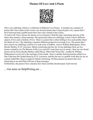 Themes Of Love And A Poem
This is my anthology which is a collection of different Love Poems . It includes my creations of
poems that I have made in this course, two favorite poems that I enjoyed quite a lot, a poem that I
have borrowed and a graffiti poem that I have also created in this course.
To start it off, I have chosen my theme as Love because I find this topic interesting and one of the
topics that contains a deep meaning. The special part about my anthology is that it shows different
aspects of love and a timeline of love. There is a poem that is about falling in love and another about
the death of a love. My anthology considers different perspectives towards Love. The poems that I
have used in my anthology consists of a wide array of authors, such as William Shakespeare, Percy
Bysshe Shelley, D. H. Lawrence, Martin Armstrong and also me. In my anthology there are two
poems created by me The Blooms of My Love and All I want from you (is away) , there are two found
poems one by Percy Bysshe Shelley called Music, When Soft Voices Die , another by William
Shakespeare Let me not to the marriage of true minds , there is another borrowed poem called Love
Has Crept into Her Sealed Heart by D. H. Lawrence, and the last one is a graffiti work done by me on
a poem called Mrs. Reece Laughs by Martin Armstrong. All these poems are poems that were
interesting to me and filled with lots of deep messages.
Furthermore, the poems I have selected, have been carefully decided upon. Each one has
... Get more on HelpWriting.net ...
 