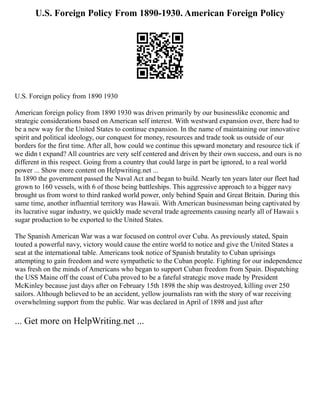 U.S. Foreign Policy From 1890-1930. American Foreign Policy
U.S. Foreign policy from 1890 1930
American foreign policy from 1890 1930 was driven primarily by our businesslike economic and
strategic considerations based on American self interest. With westward expansion over, there had to
be a new way for the United States to continue expansion. In the name of maintaining our innovative
spirit and political ideology, our conquest for money, resources and trade took us outside of our
borders for the first time. After all, how could we continue this upward monetary and resource tick if
we didn t expand? All countries are very self centered and driven by their own success, and ours is no
different in this respect. Going from a country that could large in part be ignored, to a real world
power ... Show more content on Helpwriting.net ...
In 1890 the government passed the Naval Act and began to build. Nearly ten years later our fleet had
grown to 160 vessels, with 6 of those being battleships. This aggressive approach to a bigger navy
brought us from worst to third ranked world power, only behind Spain and Great Britain. During this
same time, another influential territory was Hawaii. With American businessman being captivated by
its lucrative sugar industry, we quickly made several trade agreements causing nearly all of Hawaii s
sugar production to be exported to the United States.
The Spanish American War was a war focused on control over Cuba. As previously stated, Spain
touted a powerful navy, victory would cause the entire world to notice and give the United States a
seat at the international table. Americans took notice of Spanish brutality to Cuban uprisings
attempting to gain freedom and were sympathetic to the Cuban people. Fighting for our independence
was fresh on the minds of Americans who began to support Cuban freedom from Spain. Dispatching
the USS Maine off the coast of Cuba proved to be a fateful strategic move made by President
McKinley because just days after on February 15th 1898 the ship was destroyed, killing over 250
sailors. Although believed to be an accident, yellow journalists ran with the story of war receiving
overwhelming support from the public. War was declared in April of 1898 and just after
... Get more on HelpWriting.net ...
 