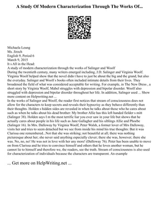A Study Of Modern Characterization Through The Works Of...
Michaela Leung
Ms. Jiroch
English 9, Period 6
March 9, 2015
It s All in the Head:
A study of modern characterization through the works of Salinger and Woolf
During the twentieth century, many writers emerged including, J.D. Salinger and Virginia Woolf.
Virginia Woolf helped show that the novel didn t have to just be about the big and the grand, but also
the everyday. Salinger and Woolf s books often included intimate details from their lives. They
broadened the field of what was considered acceptable for writing. For example, in The New Dress , a
short story by Virginia Woolf, Mabel struggles with depression and bipolar disorder. Woolf also
struggled with depression and bipolar disorder throughout her life. In addition, Salinger used ... Show
more content on Helpwriting.net ...
In the works of Salinger and Woolf, the reader first notices that stream of consciousness does not
allow for the characters to keep secrets and reveals their hypocrisy as they behave differently than
their thoughts. Holden s hidden sides are revealed in when he talks about those who he cares about
such as when he talks about his dead brother: My brother Allie has this left handed fielder s mitt
(Salinger 38). Holden says I m the most terrific liar you ever saw in your life but shows that he
actually cares about people in his life such as Jane Gallagher and his siblings Allie and Phoebe
(Salinger 16). In Mrs. Dalloway by Virginia Woolf, Peter Walsh, a former lover of Mrs Dalloway,
visits her and tries to seem detached but we see from inside his mind his true thoughts: But it was
Clarissa one remembered...Not that she was striking; not beautiful at all; there was nothing
picturesque about her; she never said anything especially clever; there she was, however; there she
was. No, no, no! He was not in love with her any more! (Dalloway 76). Peter has been unable to move
on from Clarissa and he tries to convince himself and others that he loves another woman, but he
cannot lie to himself and therefore we, the readers, see the truth. Stream of consciousness is also used
for characterization of individuals because the characters are transparent. An example
... Get more on HelpWriting.net ...
 