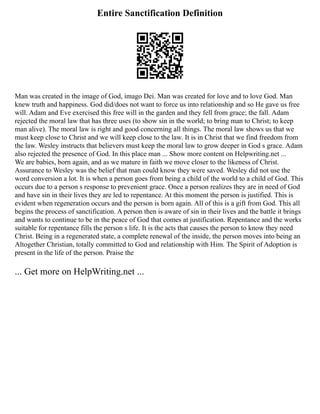 Entire Sanctification Definition
Man was created in the image of God, imago Dei. Man was created for love and to love God. Man
knew truth and happiness. God did/does not want to force us into relationship and so He gave us free
will. Adam and Eve exercised this free will in the garden and they fell from grace; the fall. Adam
rejected the moral law that has three uses (to show sin in the world; to bring man to Christ; to keep
man alive). The moral law is right and good concerning all things. The moral law shows us that we
must keep close to Christ and we will keep close to the law. It is in Christ that we find freedom from
the law. Wesley instructs that believers must keep the moral law to grow deeper in God s grace. Adam
also rejected the presence of God. In this place man ... Show more content on Helpwriting.net ...
We are babies, born again, and as we mature in faith we move closer to the likeness of Christ.
Assurance to Wesley was the belief that man could know they were saved. Wesley did not use the
word conversion a lot. It is when a person goes from being a child of the world to a child of God. This
occurs due to a person s response to prevenient grace. Once a person realizes they are in need of God
and have sin in their lives they are led to repentance. At this moment the person is justified. This is
evident when regeneration occurs and the person is born again. All of this is a gift from God. This all
begins the process of sanctification. A person then is aware of sin in their lives and the battle it brings
and wants to continue to be in the peace of God that comes at justification. Repentance and the works
suitable for repentance fills the person s life. It is the acts that causes the person to know they need
Christ. Being in a regenerated state, a complete renewal of the inside, the person moves into being an
Altogether Christian, totally committed to God and relationship with Him. The Spirit of Adoption is
present in the life of the person. Praise the
... Get more on HelpWriting.net ...
 