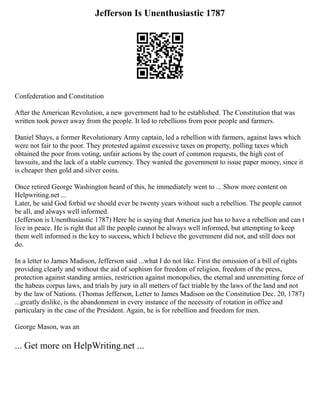 Jefferson Is Unenthusiastic 1787
Confederation and Constitution
After the American Revolution, a new government had to be established. The Constitution that was
written took power away from the people. It led to rebellions from poor people and farmers.
Daniel Shays, a former Revolutionary Army captain, led a rebellion with farmers, against laws which
were not fair to the poor. They protested against excessive taxes on property, polling taxes which
obtained the poor from voting, unfair actions by the court of common requests, the high cost of
lawsuits, and the lack of a stable currency. They wanted the government to issue paper money, since it
is cheaper then gold and silver coins.
Once retired George Washington heard of this, he immediately went to ... Show more content on
Helpwriting.net ...
Later, he said God forbid we should ever be twenty years without such a rebellion. The people cannot
be all, and always well informed.
(Jefferson is Unenthusiastic 1787) Here he is saying that America just has to have a rebellion and can t
live in peace. He is right that all the people cannot be always well informed, but attempting to keep
them well informed is the key to success, which I believe the government did not, and still does not
do.
In a letter to James Madison, Jefferson said ...what I do not like. First the omission of a bill of rights
providing clearly and without the aid of sophism for freedom of religion, freedom of the press,
protection against standing armies, restriction against monopolies, the eternal and unremitting force of
the habeas corpus laws, and trials by jury in all metters of fact triable by the laws of the land and not
by the law of Nations. (Thomas Jefferson, Letter to James Madison on the Constitution Dec. 20, 1787)
...greatly dislike, is the abandonment in every instance of the necessity of rotation in office and
particulary in the case of the President. Again, he is for rebellion and freedom for men.
George Mason, was an
... Get more on HelpWriting.net ...
 