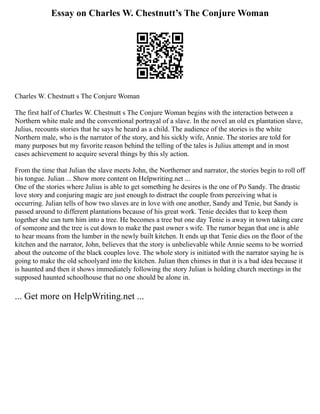 Essay on Charles W. Chestnutt’s The Conjure Woman
Charles W. Chestnutt s The Conjure Woman
The first half of Charles W. Chestnutt s The Conjure Woman begins with the interaction between a
Northern white male and the conventional portrayal of a slave. In the novel an old ex plantation slave,
Julius, recounts stories that he says he heard as a child. The audience of the stories is the white
Northern male, who is the narrator of the story, and his sickly wife, Annie. The stories are told for
many purposes but my favorite reason behind the telling of the tales is Julius attempt and in most
cases achievement to acquire several things by this sly action.
From the time that Julian the slave meets John, the Northerner and narrator, the stories begin to roll off
his tongue. Julian ... Show more content on Helpwriting.net ...
One of the stories where Julius is able to get something he desires is the one of Po Sandy. The drastic
love story and conjuring magic are just enough to distract the couple from perceiving what is
occurring. Julian tells of how two slaves are in love with one another, Sandy and Tenie, but Sandy is
passed around to different plantations because of his great work. Tenie decides that to keep them
together she can turn him into a tree. He becomes a tree but one day Tenie is away in town taking care
of someone and the tree is cut down to make the past owner s wife. The rumor began that one is able
to hear moans from the lumber in the newly built kitchen. It ends up that Tenie dies on the floor of the
kitchen and the narrator, John, believes that the story is unbelievable while Annie seems to be worried
about the outcome of the black couples love. The whole story is initiated with the narrator saying he is
going to make the old schoolyard into the kitchen. Julian then chimes in that it is a bad idea because it
is haunted and then it shows immediately following the story Julian is holding church meetings in the
supposed haunted schoolhouse that no one should be alone in.
... Get more on HelpWriting.net ...
 