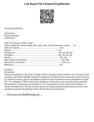 Lab Report On Chemical Equilibrium
Chemical Equilibrium
Alvin Garcia
Formal lab report
CHM 4610 L
Table of Contents Cordoba 2 Page.
Name, student ID, course number, date, report, title, section, Instructor s name....... 1st
Table of Contents.............................................................................. 2nd
Purpose.......................................................................................... 3rd
Introduction.....................................................................................3rd, 4th, 5th, 6th
Procedure........................................................................................6th, 7th, 8th, 9th
Results.............................................................................................. 9th, 11th
Data Analysis Calculations................................................................. 11th 19th
Discussion / Conclusion....................................................................... 19th 21st
References....................................................................................... 21st
Cordoba 3
Introduction
Chemical equilibrium is the study of change within a chemical reaction and how far it will go to reach
a dynamic equilibrium (Burdge). Dynamic equilibrium is defined as the constant movement of species
in a chemical reaction, gone to incompletion while the rates of production and consumption are equal
(Kf = Kr ) (Burdge). It differs from static equilibrium in that species are constantly being consumed
and produced, it is dynamic movement (Fox). The concentration of such species do not change, it
remains constant (Fox). The rate at which species are being consumed and produced is known as the
equilibrium constant (K) (Burdge). Due to the fact that the concentration
... Get more on HelpWriting.net ...
 