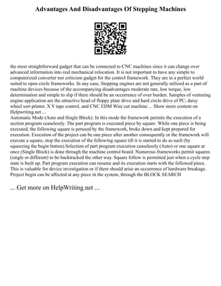Advantages And Disadvantages Of Stepping Machines
the most straightforward gadget that can be connected to CNC machines since it can change over
advanced information into real mechanical relocation. It is not important to have any simple to
computerized converter nor criticism gadget for the control framework. They are in a perfect world
suited to open circle frameworks. In any case, Stepping engines are not generally utilized as a part of
machine devices because of the accompanying disadvantages moderate rate, low torque, low
determination and simple to slip if there should be an occurrence of over burden. Samples of venturing
engine application are the attractive head of floppy plate drive and hard circle drive of PC, daisy
wheel sort printer, X Y tape control, and CNC EDM Wire cut machine ... Show more content on
Helpwriting.net ...
Automatic Mode (Auto and Single Block): In this mode the framework permits the execution of a
section program ceaselessly. The part program is executed piece by square. While one piece is being
executed, the following square is perused by the framework, broke down and kept prepared for
execution. Execution of the project can be one piece after another consequently or the framework will
execute a square, stop the execution of the following square till it is started to do as such (by
squeezing the begin button).Selection of part program execution ceaselessly (Auto) or one square at
once (Single Block) is done through the machine control board. Numerous frameworks permit squares
(single or different) to be backtracked the other way. Square follow is permitted just when a cycle step
state is built up. Part program execution can resume and its execution starts with the followed piece.
This is valuable for device investigation or if there should arise an occurrence of hardware breakage.
Project begin can be affected at any piece in the system, through the BLOCK SEARCH
... Get more on HelpWriting.net ...
 