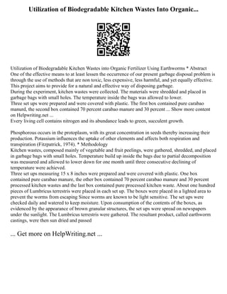 Utilization of Biodegradable Kitchen Wastes Into Organic...
Utilization of Biodegradable Kitchen Wastes into Organic Fertilizer Using Earthworms * Abstract
One of the effective means to at least lessen the occurrence of our present garbage disposal problem is
through the use of methods that are non toxic, less expensive, less harmful, and yet equally effective.
This project aims to provide for a natural and effective way of disposing garbage.
During the experiment, kitchen wastes were collected. The materials were shredded and placed in
garbage bags with small holes. The temperature inside the bags was allowed to lower.
Three set ups were prepared and were covered with plastic. The first box contained pure carabao
manurd, the second box contained 70 percent carabao manure and 30 percent ... Show more content
on Helpwriting.net ...
Every living cell contains nitrogen and its abundance leads to green, succulent growth.
Phosphorous occurs in the protoplasm, with its great concentration in seeds thereby increasing their
production. Potassium influences the uptake of other elements and affects both respiration and
transpiration (Fitzpatrick, 1974). * Methodology
Kitchen wastes, composed mainly of vegetable and fruit peelings, were gathered, shredded, and placed
in garbage bags with small holes. Temperature build up inside the bags due to partial decomposition
was measured and allowed to lower down for one month until three consecutive declining of
temperature were achieved.
Three set ups measuring 15 x 8 inches were prepared and were covered with plastic. One box
contained pure carabao manure, the other box contained 70 percent carabao manure and 30 percent
processed kitchen wastes and the last box contained pure processed kitchen waste. About one hundred
pieces of Lumbricus terrestris were placed in each set up. The boxes were placed in a lighted area to
prevent the worms from escaping Since worms are known to be light sensitive. The set ups were
checked daily and watered to keep moisture. Upon consumption of the contents of the boxes, as
evidenced by the appearance of brown granular structures, the set ups were spread on newspapers
under the sunlight. The Lumbricus terrestris were gathered. The resultant product, called earthworm
castings, were then sun dried and passed
... Get more on HelpWriting.net ...
 