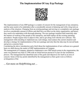 The Implementation Of Any Erp Package
The implementation of any ERP package is a matter of concern for the management of any enterprise,
and the same needs to be undertaken after a considerable amount of planning and with a long term an
analysis of the situation. Changing from an existing package and moving to a completely new package
involves considerable amount of efforts and shall have an effect on the entire organisation, and hence,
they need to be undertaken with thorough planning. The new package installed shall materially alter
the manner of working of the people in the enterprise, and shall replace all the existing operating
procedures. People require time to adjust to this, and to get along well with the new software. The
management while deciding to implement any such change, must analyse the current situation and
develop a strategy for implementation of the new package and only then the idea may be moved head,
and given a concrete form.
Considering the above introduction and a brief about the implementation of new software on a general
basis we shall discuss the matter of ERP implementation at Company
The management of Company, planned to implement a new ERP based system in the organisation, the
same was planned way back in 1996 with an initial horizon period of 4 years for the installation
process. The management has identified some of the goals and objectives for itself as an area of
concern. Some of the key points identified by the management as their goals were as follows:
a) Integration of the
... Get more on HelpWriting.net ...
 