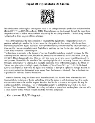 Impact Of Digital Media On Cinema
It is obvious that technological convergence leads to the changes in media production and distribution
(Bolin 2007; Tryon 2009; Dixon Foster 2011). These changes can be observed through the ways films
are promoted and exhibited have also been affected by the use of digital media. The following sections
will provide a detail analysis of these changes.
Tryon (2009) examines the transformation of cinema to the digital form. The proliferation of new
portable technologies sparked the debates about the changes in the film industry. On the one hand,
there are concerns that digital media and home entertainment systems threaten the future of cinema, as
they provide viewers more choices and flexibility in watching movies. On the other hand, media ...
Show more content on Helpwriting.net ...
The first thing to consider is the formats of movies. Digital formats have gradually replaced the film
for many reasons: space efficient, inexpensive, immediate and unlimited (Pavlik McIntosh 2014, pp.
223 224). This is because physical films not only cost more but are also inconvenient to print, deliver
and preserve. Meanwhile, the transfer of data by using digital tools is extremely fast and easy, whether
through a computer or via satellite. For example, traditional types of film reels, such as the 35mm or
70mm, have given place for high capacity hard drives (Dixon Foster 2011, p. 22). Pavlik McIntosh
(2014) also emphasize that while the digital data still need to be kept in a physical storage, it is still far
more space saving than that needed by an analog form. Furthermore, it is totally free to duplicate the
digital movies and send them to distributors.
The movie industry, along with other mass media industries, has become more democratized and
fragmented due to the use of digital technology. While the market is still dominated by a few giants,
there are more spaces for smaller players. Retailers like Netflix or Amazon have paved the way for
niche products to be consumed. This is what academics refer to as the long tail, which is the main
focus of Chris Anderson s 2006 book. According to Anderson, our culture has long been obsessed with
a small number of hits popular contents made by powerful companies.
... Get more on HelpWriting.net ...
 