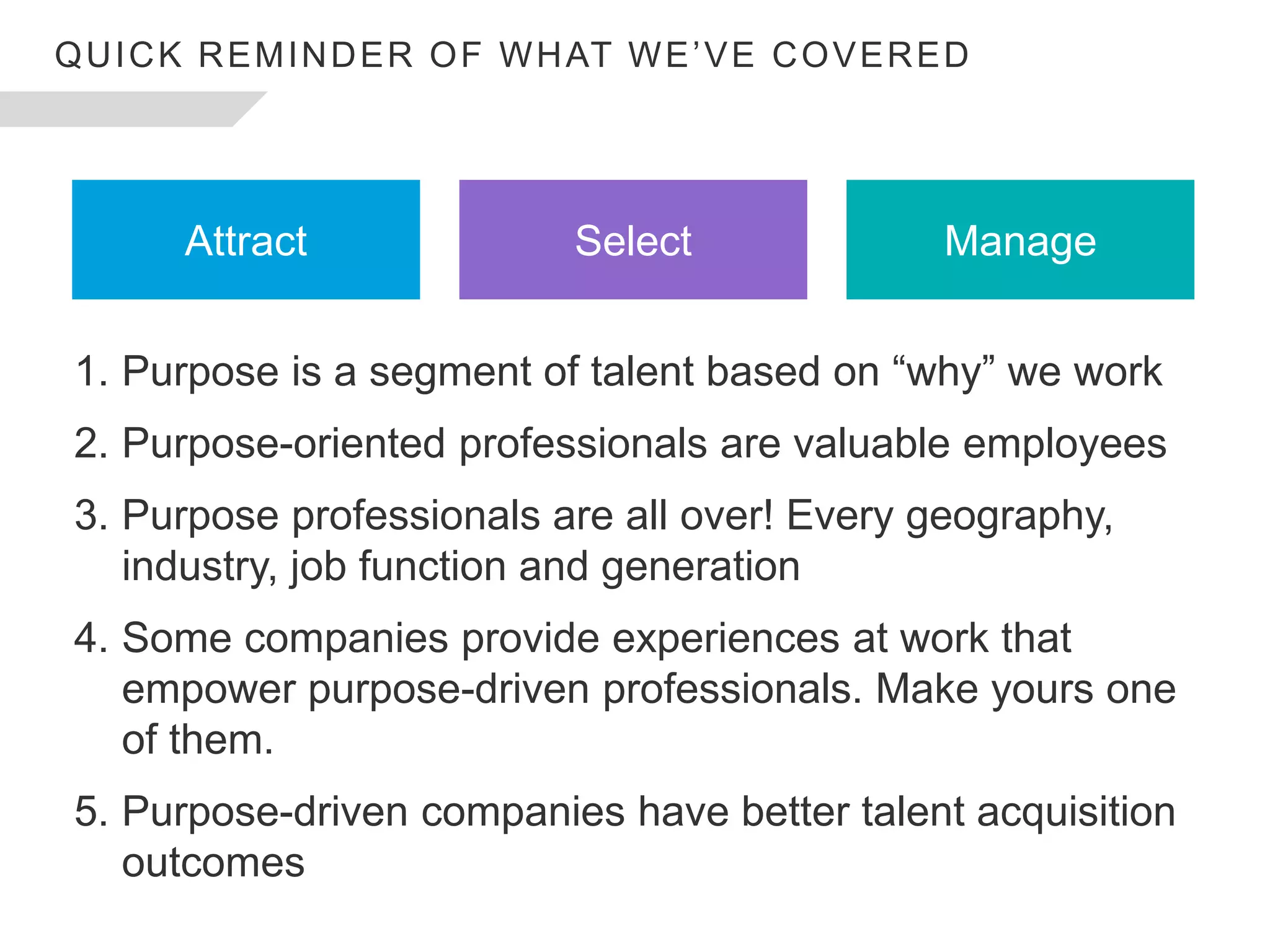 1. Purpose is a segment of talent based on “why” we work
2. Purpose-oriented professionals are valuable employees
3. Purpose professionals are all over! Every geography,
industry, job function and generation
4. Some companies provide experiences at work that
empower purpose-driven professionals. Make yours one
of them.
5. Purpose-driven companies have better talent acquisition
outcomes
Attract Select Manage
QUICK REMINDER OF WHAT WE’VE COVERED
 