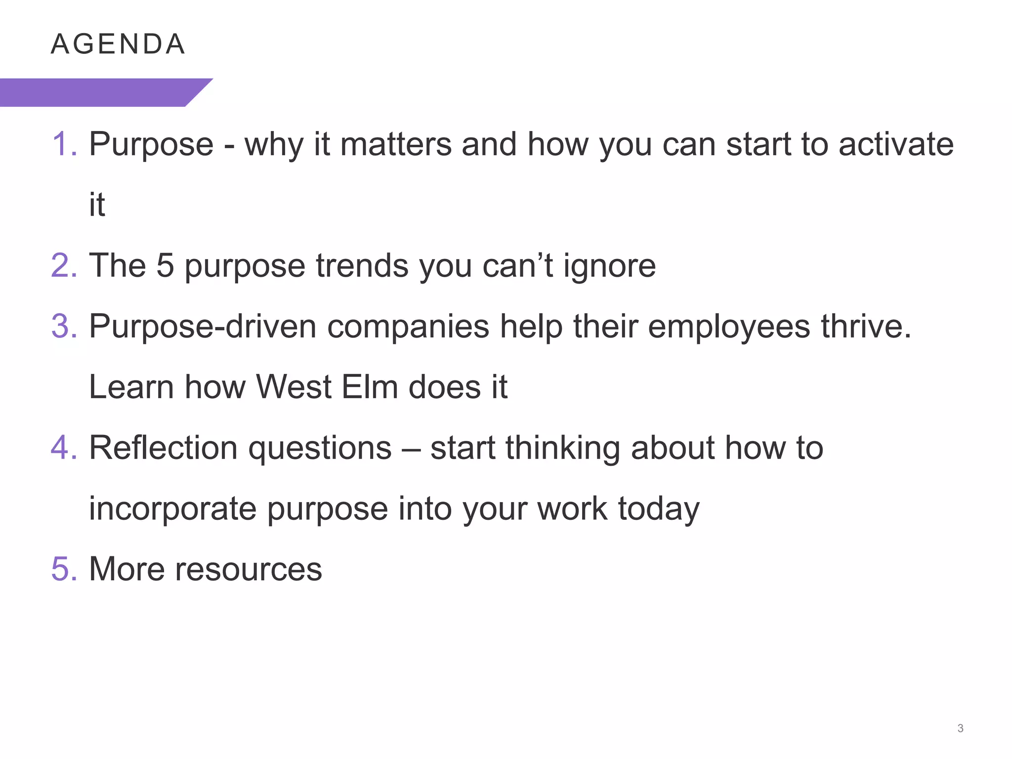 3
AGENDA
1. Purpose - why it matters and how you can start to activate
it
2. The 5 purpose trends you can’t ignore
3. Purpose-driven companies help their employees thrive.
Learn how West Elm does it
4. Reflection questions – start thinking about how to
incorporate purpose into your work today
5. More resources
 