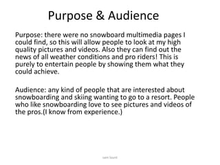 Purpose & Audience
Purpose: there were no snowboard multimedia pages I
could find, so this will allow people to look at my high
quality pictures and videos. Also they can find out the
news of all weather conditions and pro riders! This is
purely to entertain people by showing them what they
could achieve.
Audience: any kind of people that are interested about
snowboarding and skiing wanting to go to a resort. People
who like snowboarding love to see pictures and videos of
the pros.(I know from experience.)
sam lount
 