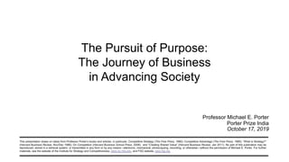 This presentation draws on ideas from Professor Porter’s books and articles, in particular, Competitive Strategy (The Free Press, 1980); Competitive Advantage (The Free Press, 1985); “What is Strategy?”
(Harvard Business Review, Nov/Dec 1996); On Competition (Harvard Business School Press, 2008); and “Creating Shared Value” (Harvard Business Review, Jan 2011). No part of this publication may be
reproduced, stored in a retrieval system, or transmitted in any form or by any means—electronic, mechanical, photocopying, recording, or otherwise—without the permission of Michael E. Porter. For further
materials, see the website of the Institute for Strategy and Competitiveness, www.isc.hbs.edu, and FSG website, www.fsg.org.
Professor Michael E. Porter
Porter Prize India
October 17, 2019
The Pursuit of Purpose:
The Journey of Business
in Advancing Society
 